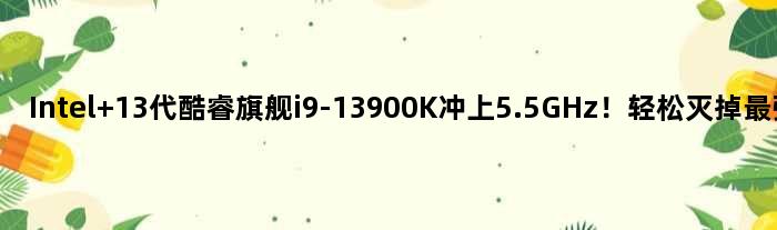 Intel 13代酷睿旗舰i9-13900K冲上5.5GHz！轻松灭掉最强锐龙9