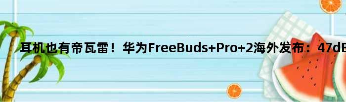 耳机也有帝瓦雷！华为FreeBuds Pro 2海外发布：47dB降噪