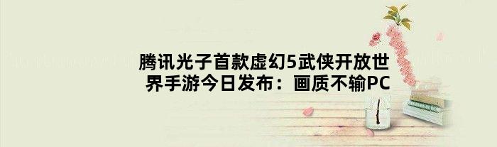 腾讯光子虚幻5武侠开放世界手游今日发布：画质不输PC