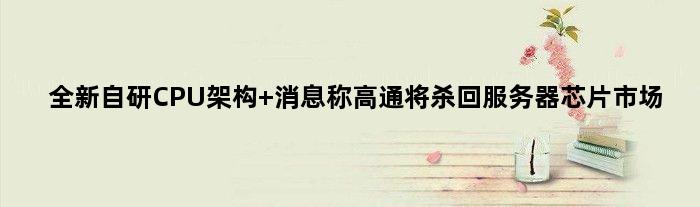 全新自研CPU架构 消息称高通将杀回服务器芯片市场