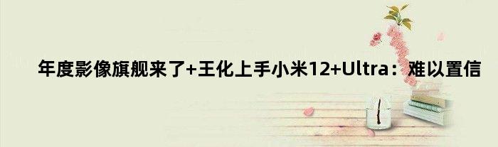 年度影像旗舰来了 王化上手小米12 Ultra：难以置信