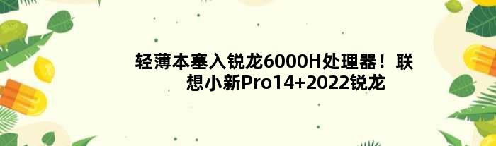 轻薄本塞入锐龙6000H处理器！联想小新Pro14 2022锐龙版官宣