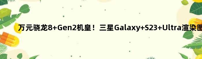 万元骁龙8 Gen2机皇！三星Galaxy S23 Ultra渲染图出炉