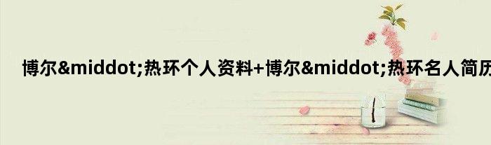 博尔·热环个人资料 博尔·热环名人简历介绍