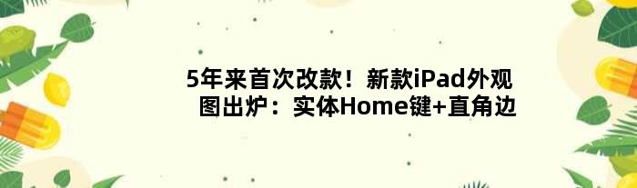 5年来改款！新款iPad外观图出炉：实体Home键+直角边框
