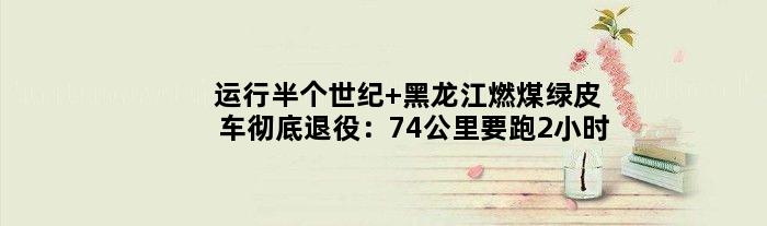 运行半个世纪 黑龙江燃煤绿皮车彻底退役：74公里要跑2小时