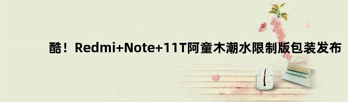 酷！Redmi Note 11T阿童木潮水限制版包装发布