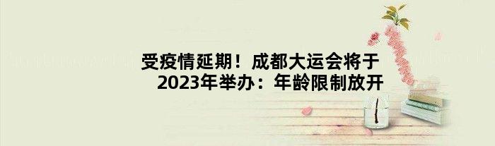 受疫情延期！成都大运会将于2023年举办：年龄限制放开