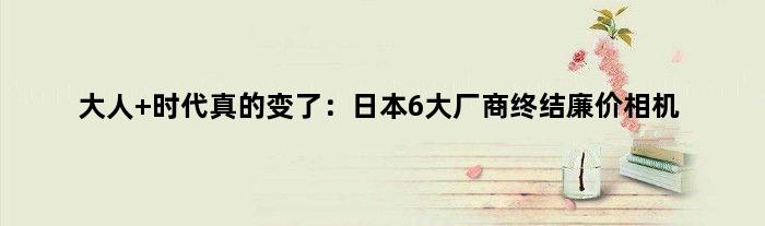大人 时代真的变了：日本6大厂商终结廉价相机