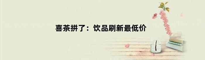 喜茶拼了：饮品刷新更低价