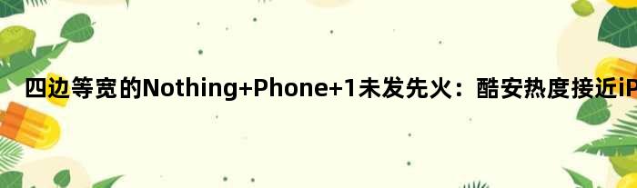 四边等宽的Nothing Phone 1未发先火：酷安热度接近iPhone 14