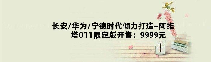 长安/华为/宁德时代倾力打造 阿维塔011限定版开售：9999元可锁单