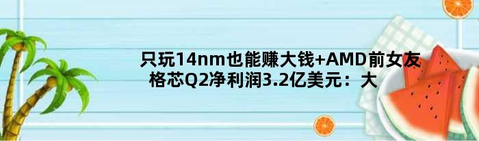 只玩14nm也能赚大钱 “AMD前女友”格芯Q2净利润3.2亿美元：大涨12倍