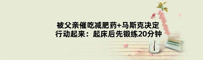 被父亲催吃减肥药 马斯克决定行动起来：起床后先锻练20分钟