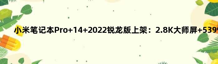 小米笔记本Pro 14 2022锐龙版上架：2.8K大师屏 5399元起