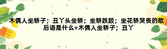 木偶人坐轿子；丑丫头坐轿；坐轿跌跤；坐花轿哭丧的歇后语是什么 木偶人坐轿子；丑丫头坐轿；坐轿跌跤；坐花轿哭丧是什么意思