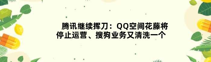 腾讯继续挥刀：QQ空间花藤将停止运营、搜狗业务又清洗一个