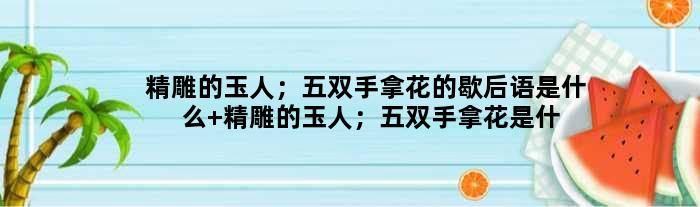 精雕的玉人；五双手拿花的歇后语是什么 精雕的玉人；五双手拿花是什么意思