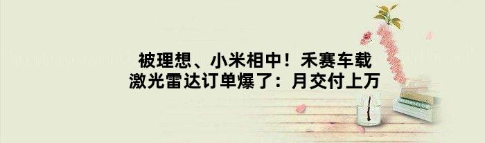 被理想、小米相中！禾赛车载激光雷达订单爆了：月交付上万