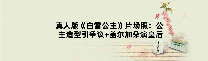真人版《白雪公主》片场照：公主造型引争议 盖尔加朵演皇后