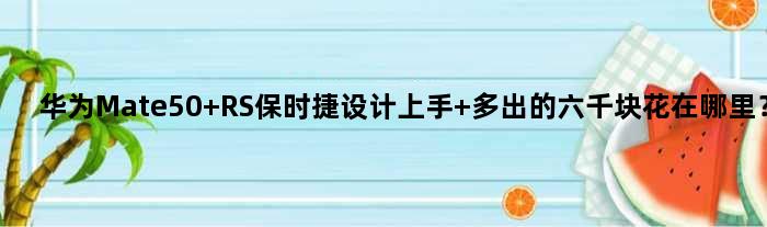 华为Mate50 RS保时捷设计上手 多出的六千块花在哪里？
