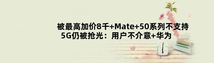 被更高加价8千 Mate 50系列不支持5G仍被抢光：用户不介意 华为称4G更成熟