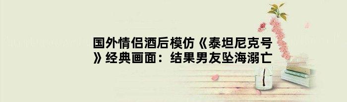 国外情侣酒后模仿《泰坦尼克号》经典画面：结果男友坠海溺亡