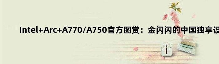 Intel Arc A770/A750官方图赏：金闪闪的中国独享设计