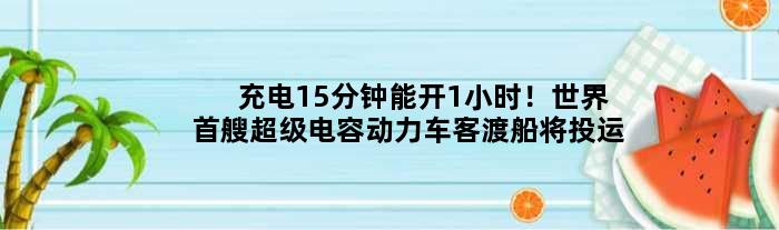充电15分钟能开1小时！世界首艘超级电容动力车客渡船将投运