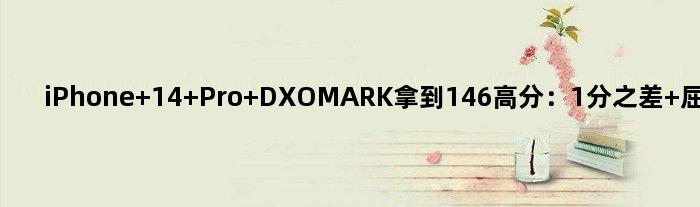 iPhone 14 Pro DXOMARK拿到146高分：1分之差 屈居世界第二