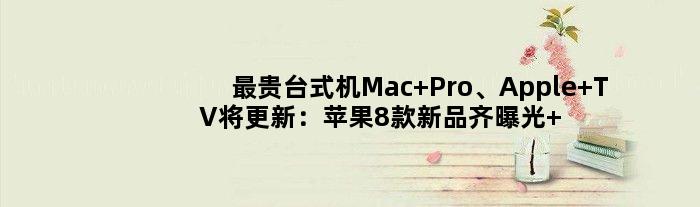 最贵台式机Mac Pro、Apple TV将更新：苹果8款新品齐曝光 升级眼花缭乱