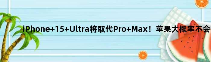 iPhone 15 Ultra将取代Pro Max！苹果大概率不会涨价