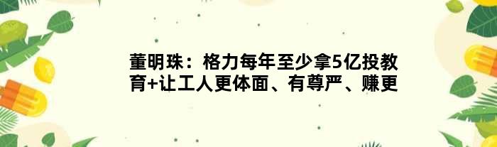 董明珠：格力每年至少拿5亿投教育 让工人更体面、有尊严、赚更多