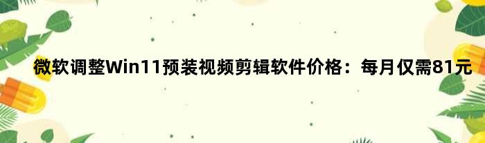 微软调整Win11预装视频剪辑软件价格：每月仅需81元