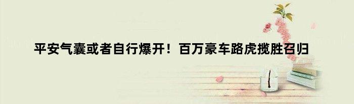 平安气囊或者自行爆开！百万豪车路虎揽胜召归
