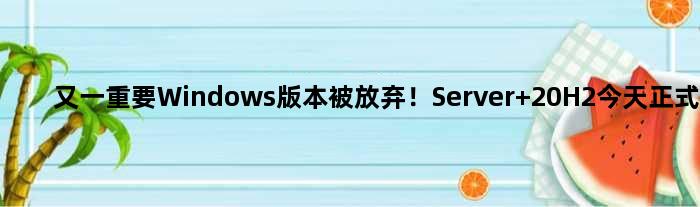 又一重要Windows版本被放弃！Server 20H2今天正式停更