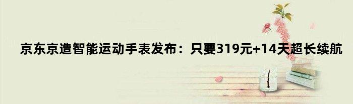 京东京造智能运动手表发布：只要319元 14天超长续航
