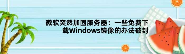 微软突然加固服务器：一些免费下载Windows镜像的办法被封了