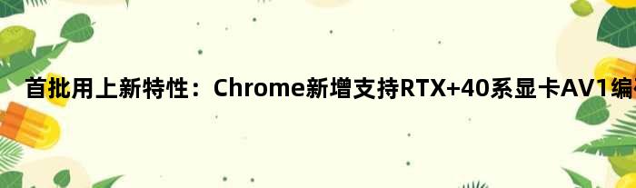 首批用上新特性：Chrome新增支持RTX 40系显卡AV1编码支持