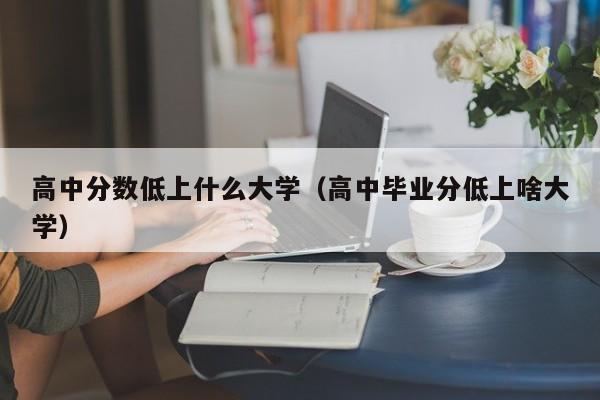 高中毕业分低上啥大学（高中分数低上什么大学）