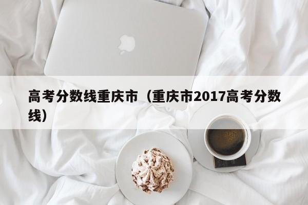重庆市2017高考分数线（高考分数线重庆市）