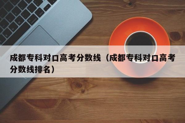 成都专科对口高考分数线排名（成都专科对口高考分数线）