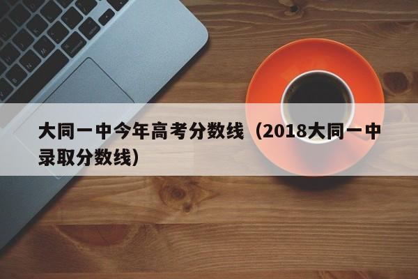 2018大同一中录取分数线（大同一中今年高考分数线）