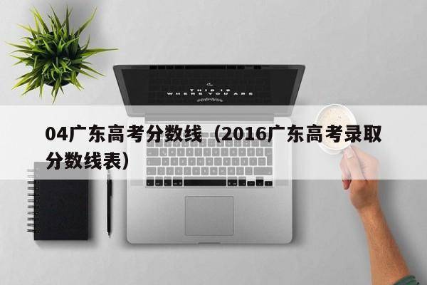 2016广东高考录取分数线表（04广东高考分数线）