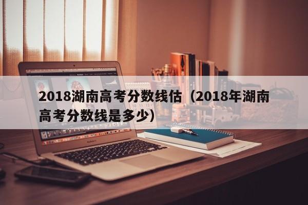 2018年湖南高考分数线是多少（2018湖南高考分数线估）