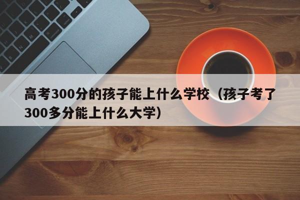 孩子考了300多分能上什么大学（高考300分的孩子能上什么学校）