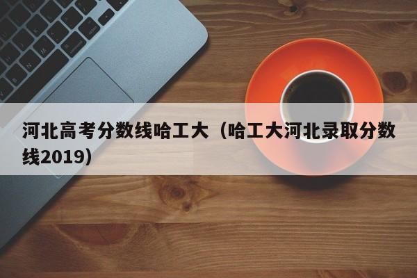 哈工大河北录取分数线2019（河北高考分数线哈工大）