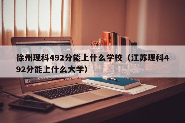 江苏理科492分能上什么大学（徐州理科492分能上什么学校）
