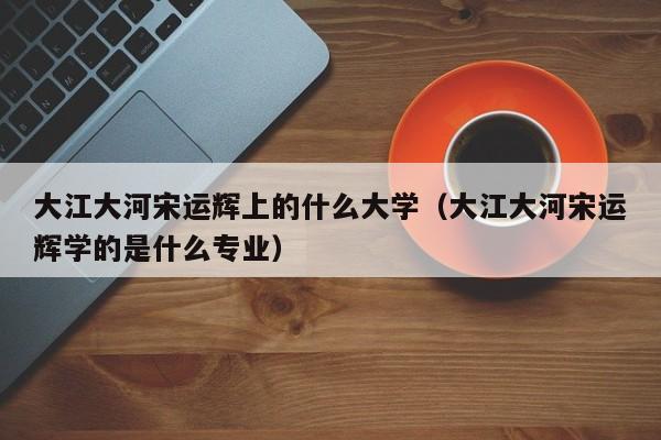 大江大河宋运辉学的是什么专业（大江大河宋运辉上的什么大学）