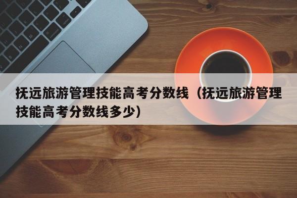 抚远旅游管理技能高考分数线多少（抚远旅游管理技能高考分数线）